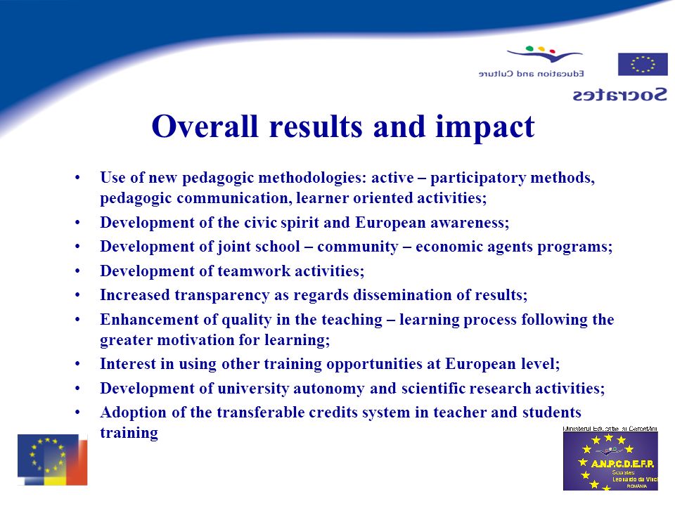 Overall results and impact Use of new pedagogic methodologies: active – participatory methods, pedagogic communication, learner oriented activities; Development of the civic spirit and European awareness; Development of joint school – community – economic agents programs; Development of teamwork activities; Increased transparency as regards dissemination of results; Enhancement of quality in the teaching – learning process following the greater motivation for learning; Interest in using other training opportunities at European level; Development of university autonomy and scientific research activities; Adoption of the transferable credits system in teacher and students training