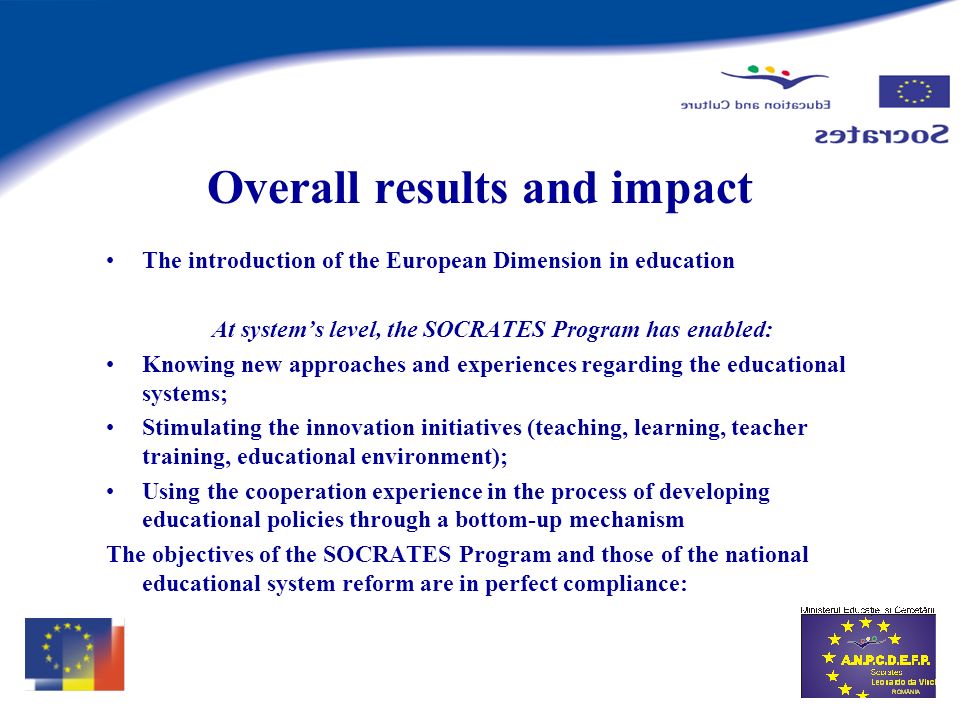 Overall results and impact The introduction of the European Dimension in education At systems level, the SOCRATES Program has enabled: Knowing new approaches and experiences regarding the educational systems; Stimulating the innovation initiatives (teaching, learning, teacher training, educational environment); Using the cooperation experience in the process of developing educational policies through a bottom-up mechanism The objectives of the SOCRATES Program and those of the national educational system reform are in perfect compliance: