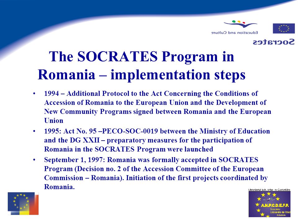 The SOCRATES Program in Romania – implementation steps 1994 – Additional Protocol to the Act Concerning the Conditions of Accession of Romania to the European Union and the Development of New Community Programs signed between Romania and the European Union 1995: Act No.