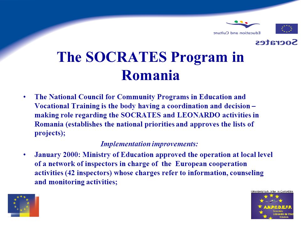 The SOCRATES Program in Romania The National Council for Community Programs in Education and Vocational Training is the body having a coordination and decision – making role regarding the SOCRATES and LEONARDO activities in Romania (establishes the national priorities and approves the lists of projects); Implementation improvements: January 2000: Ministry of Education approved the operation at local level of a network of inspectors in charge of the European cooperation activities (42 inspectors) whose charges refer to information, counseling and monitoring activities;