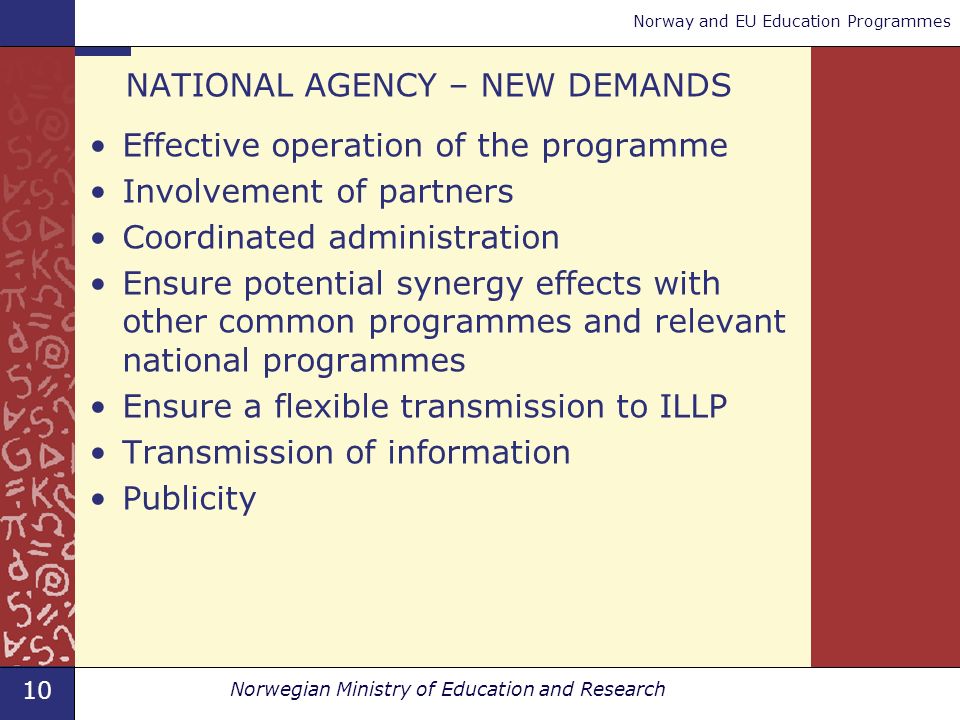 10 Norwegian Ministry of Education and Research Norway and EU Education Programmes NATIONAL AGENCY – NEW DEMANDS Effective operation of the programme Involvement of partners Coordinated administration Ensure potential synergy effects with other common programmes and relevant national programmes Ensure a flexible transmission to ILLP Transmission of information Publicity