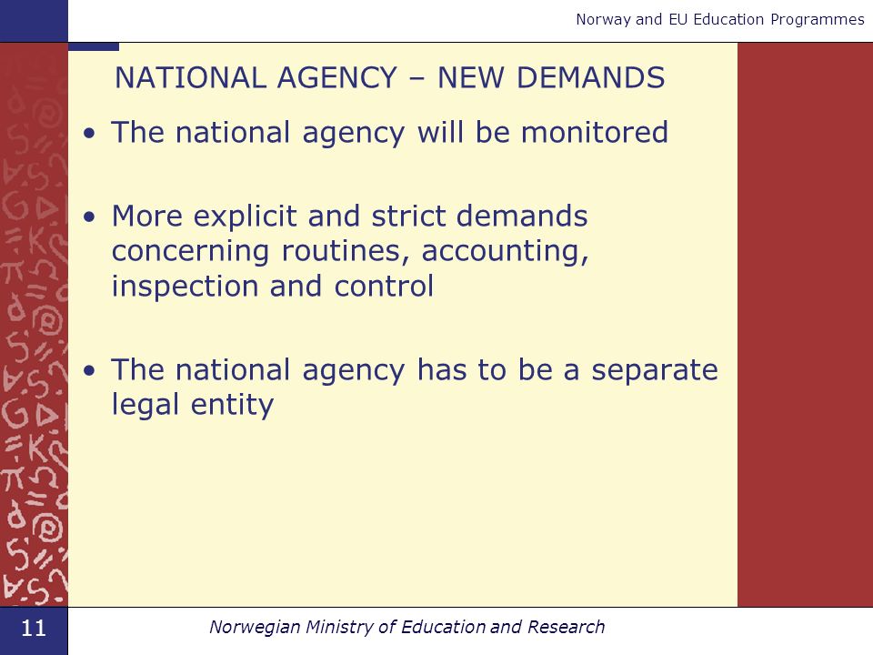 11 Norwegian Ministry of Education and Research Norway and EU Education Programmes NATIONAL AGENCY – NEW DEMANDS The national agency will be monitored More explicit and strict demands concerning routines, accounting, inspection and control The national agency has to be a separate legal entity