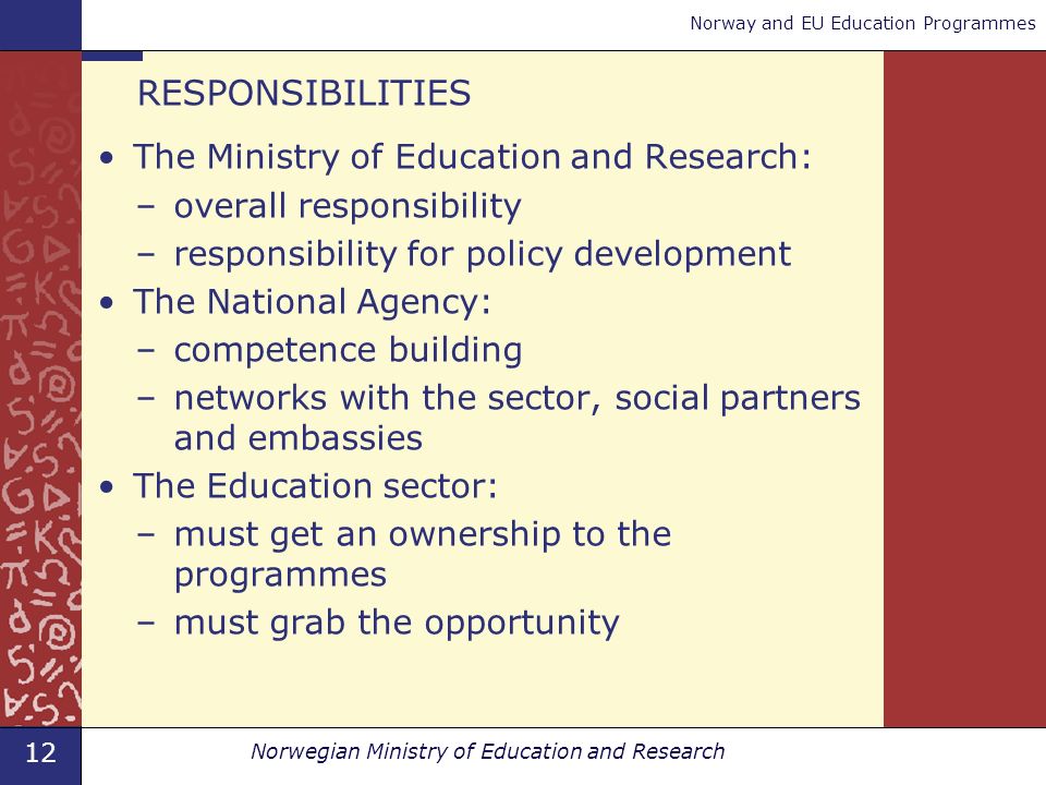 12 Norwegian Ministry of Education and Research Norway and EU Education Programmes RESPONSIBILITIES The Ministry of Education and Research: –overall responsibility –responsibility for policy development The National Agency: –competence building –networks with the sector, social partners and embassies The Education sector: –must get an ownership to the programmes –must grab the opportunity