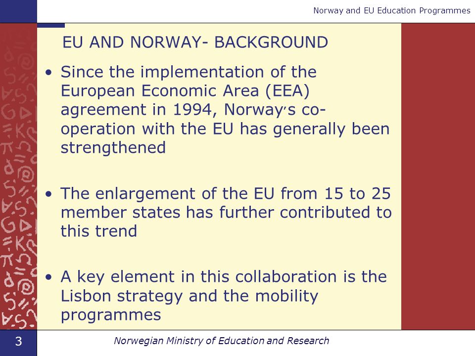 3 Norwegian Ministry of Education and Research Norway and EU Education Programmes EU AND NORWAY- BACKGROUND Since the implementation of the European Economic Area (EEA) agreement in 1994, Norway ׳ s co- operation with the EU has generally been strengthened The enlargement of the EU from 15 to 25 member states has further contributed to this trend A key element in this collaboration is the Lisbon strategy and the mobility programmes