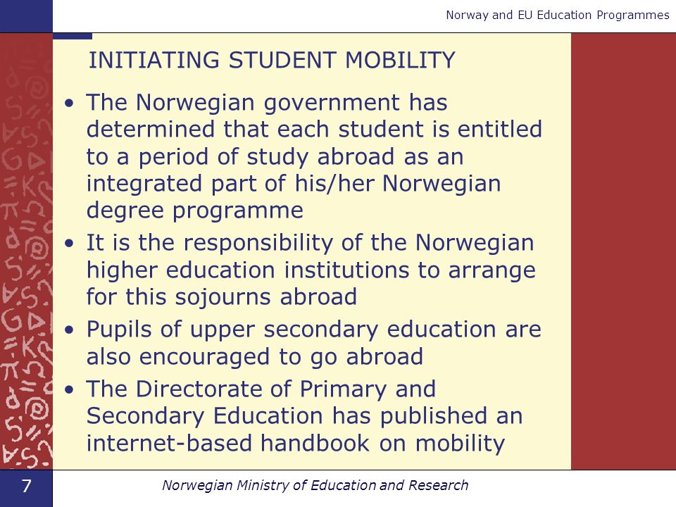 7 Norwegian Ministry of Education and Research Norway and EU Education Programmes INITIATING STUDENT MOBILITY The Norwegian government has determined that each student is entitled to a period of study abroad as an integrated part of his/her Norwegian degree programme It is the responsibility of the Norwegian higher education institutions to arrange for this sojourns abroad Pupils of upper secondary education are also encouraged to go abroad The Directorate of Primary and Secondary Education has published an internet-based handbook on mobility