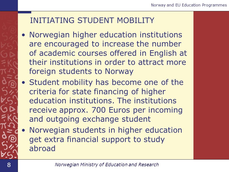 8 Norwegian Ministry of Education and Research Norway and EU Education Programmes INITIATING STUDENT MOBILITY Norwegian higher education institutions are encouraged to increase the number of academic courses offered in English at their institutions in order to attract more foreign students to Norway Student mobility has become one of the criteria for state financing of higher education institutions.