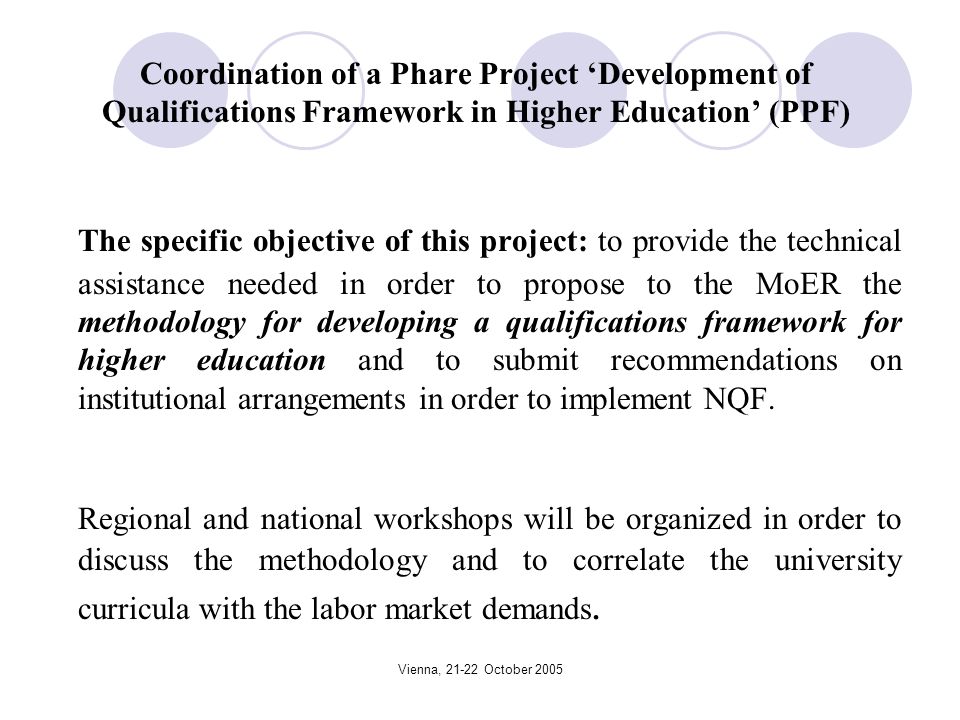 Vienna, October 2005 Coordination of a Phare Project Development of Qualifications Framework in Higher Education (PPF) The specific objective of this project: to provide the technical assistance needed in order to propose to the MoER the methodology for developing a qualifications framework for higher education and to submit recommendations on institutional arrangements in order to implement NQF.