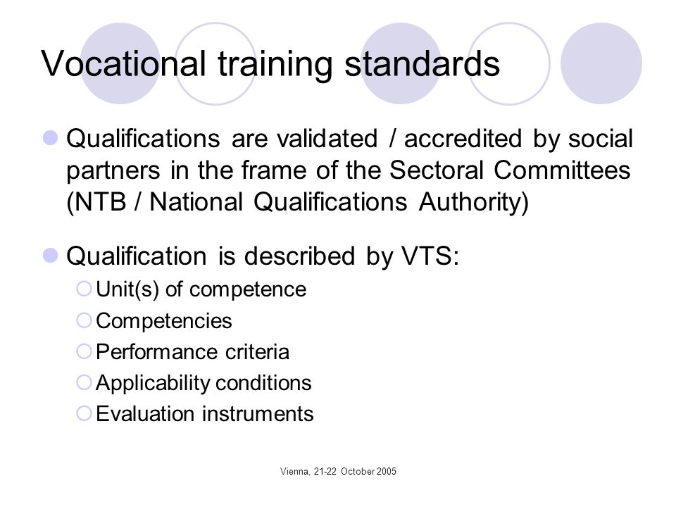 Vienna, October 2005 Vocational training standards Qualifications are validated / accredited by social partners in the frame of the Sectoral Committees (NTB / National Qualifications Authority) Qualification is described by VTS: Unit(s) of competence Competencies Performance criteria Applicability conditions Evaluation instruments