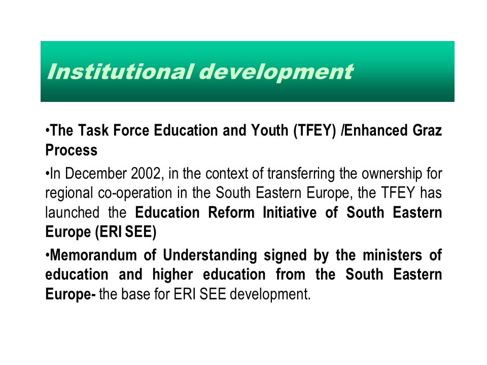Institutional development The Task Force Education and Youth (TFEY) /Enhanced Graz Process In December 2002, in the context of transferring the ownership for regional co-operation in the South Eastern Europe, the TFEY has launched the Education Reform Initiative of South Eastern Europe (ERI SEE) Memorandum of Understanding signed by the ministers of education and higher education from the South Eastern Europe- the base for ERI SEE development.