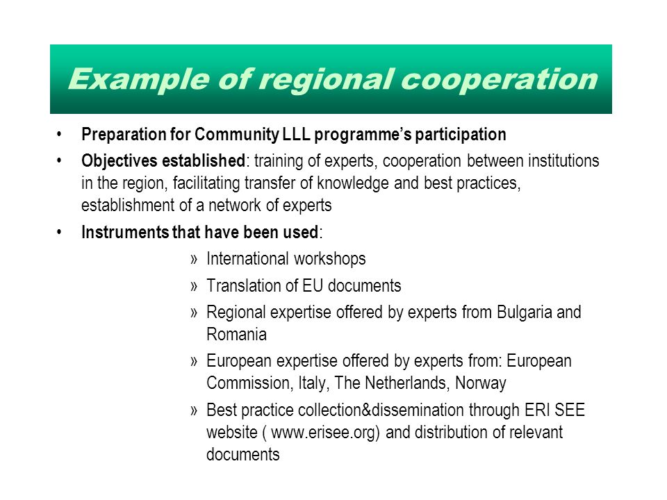 Example of regional cooperation Preparation for Community LLL programmes participation Objectives established : training of experts, cooperation between institutions in the region, facilitating transfer of knowledge and best practices, establishment of a network of experts Instruments that have been used : »International workshops »Translation of EU documents »Regional expertise offered by experts from Bulgaria and Romania »European expertise offered by experts from: European Commission, Italy, The Netherlands, Norway »Best practice collection&dissemination through ERI SEE website (   and distribution of relevant documents