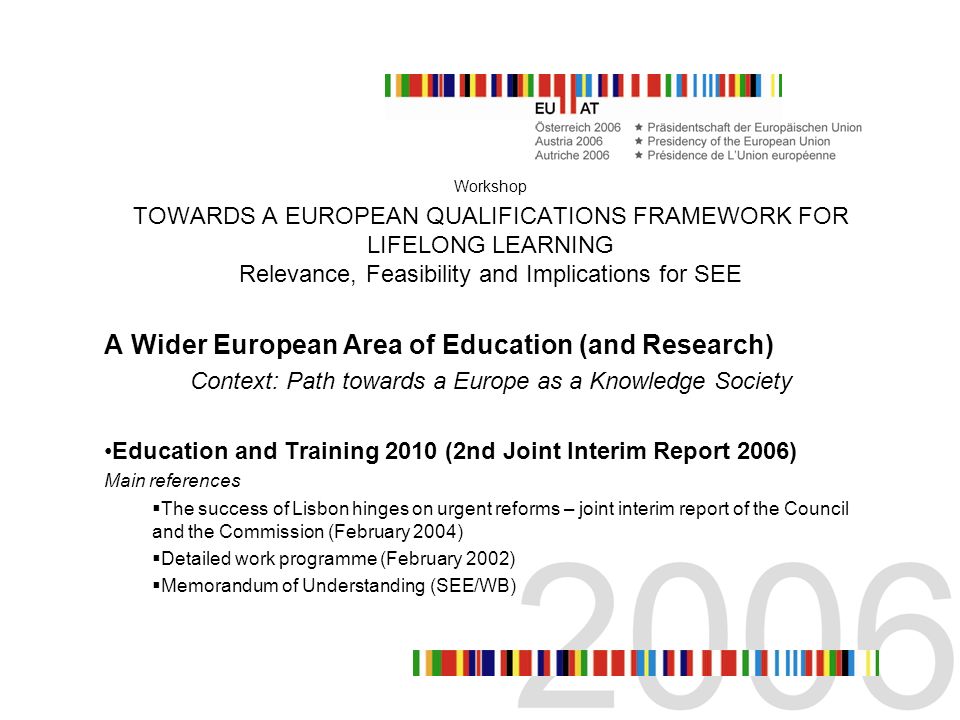 Workshop TOWARDS A EUROPEAN QUALIFICATIONS FRAMEWORK FOR LIFELONG LEARNING Relevance, Feasibility and Implications for SEE A Wider European Area of Education (and Research) Context: Path towards a Europe as a Knowledge Society Education and Training 2010 (2nd Joint Interim Report 2006) Main references The success of Lisbon hinges on urgent reforms – joint interim report of the Council and the Commission (February 2004) Detailed work programme (February 2002) Memorandum of Understanding (SEE/WB)