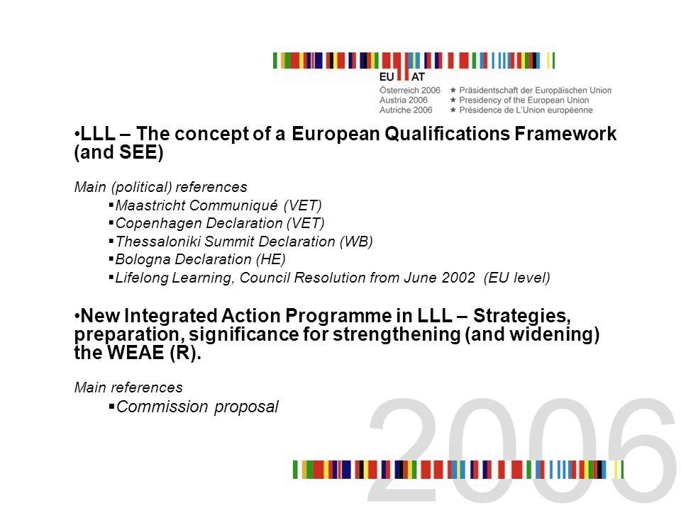 LLL – The concept of a European Qualifications Framework (and SEE) Main (political) references Maastricht Communiqué (VET) Copenhagen Declaration (VET) Thessaloniki Summit Declaration (WB) Bologna Declaration (HE) Lifelong Learning, Council Resolution from June 2002 (EU level) New Integrated Action Programme in LLL – Strategies, preparation, significance for strengthening (and widening) the WEAE (R).