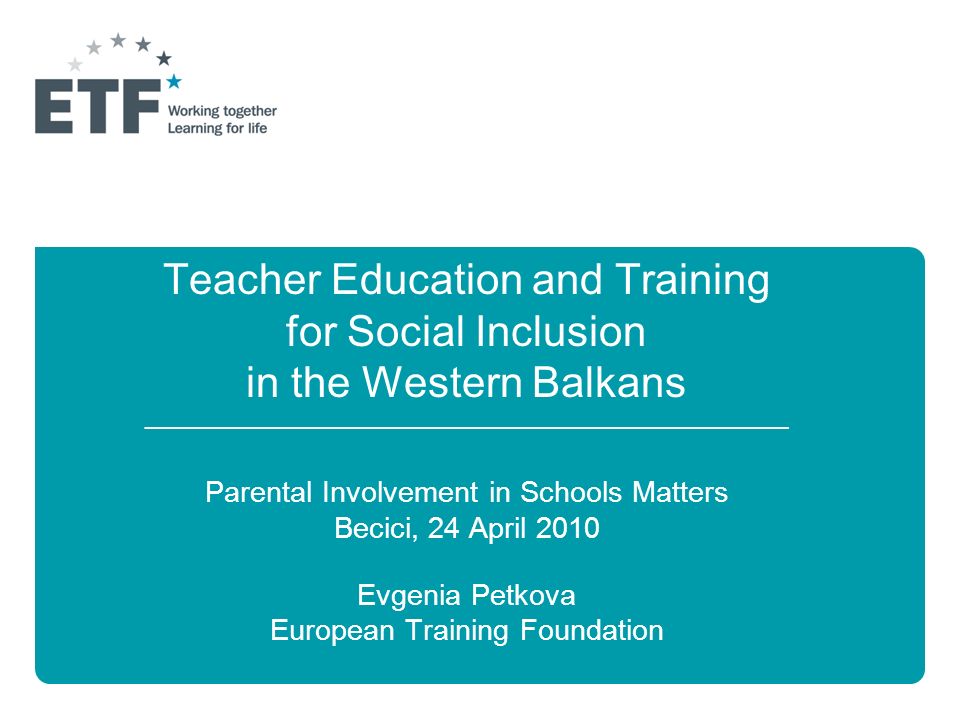 Teacher Education and Training for Social Inclusion in the Western Balkans ______________________________________________________________ Parental Involvement in Schools Matters Becici, 24 April 2010 Evgenia Petkova European Training Foundation