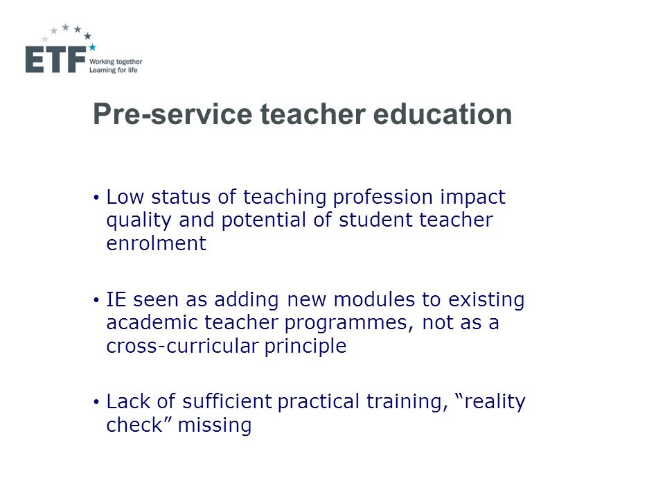 Pre-service teacher education Low status of teaching profession impact quality and potential of student teacher enrolment IE seen as adding new modules to existing academic teacher programmes, not as a cross-curricular principle Lack of sufficient practical training, reality check missing
