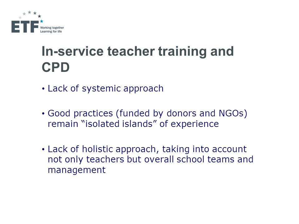 In-service teacher training and CPD Lack of systemic approach Good practices (funded by donors and NGOs) remain isolated islands of experience Lack of holistic approach, taking into account not only teachers but overall school teams and management