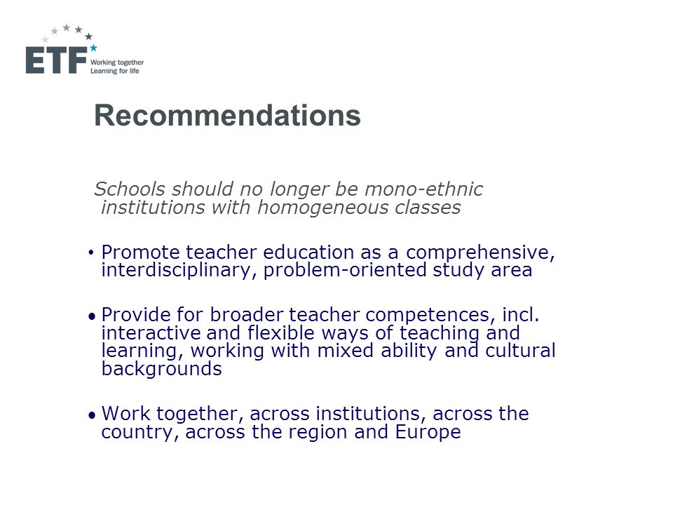 Recommendations Schools should no longer be mono-ethnic institutions with homogeneous classes Promote teacher education as a comprehensive, interdisciplinary, problem-oriented study area Provide for broader teacher competences, incl.