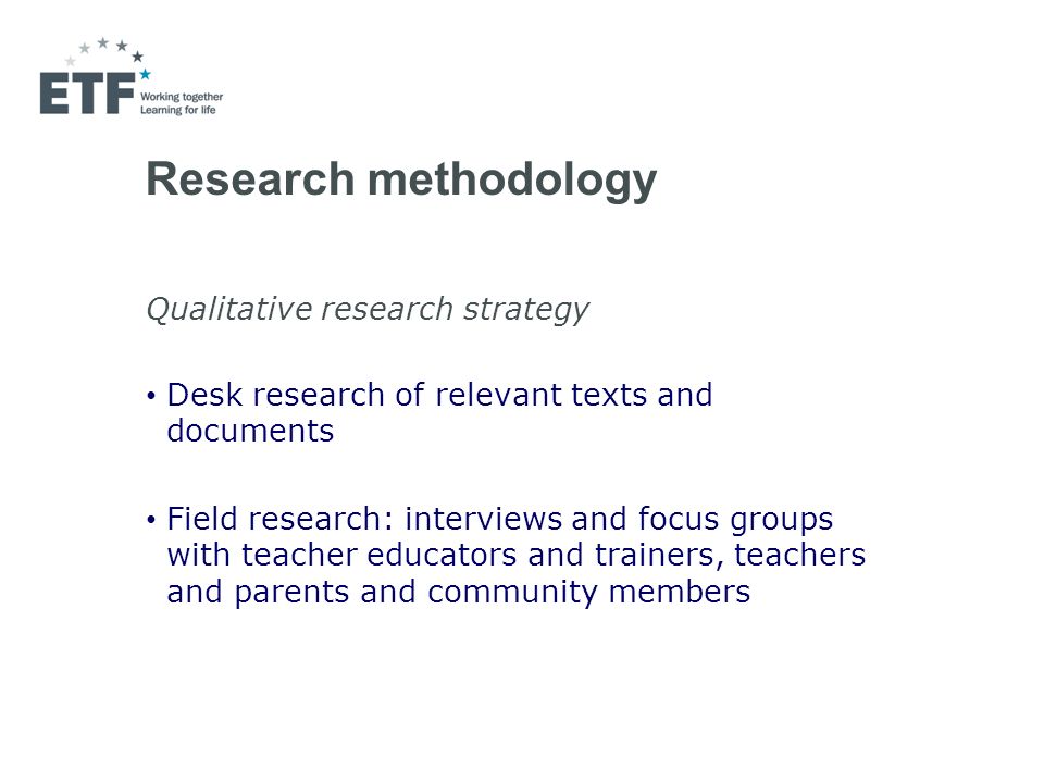 Research methodology Qualitative research strategy Desk research of relevant texts and documents Field research: interviews and focus groups with teacher educators and trainers, teachers and parents and community members