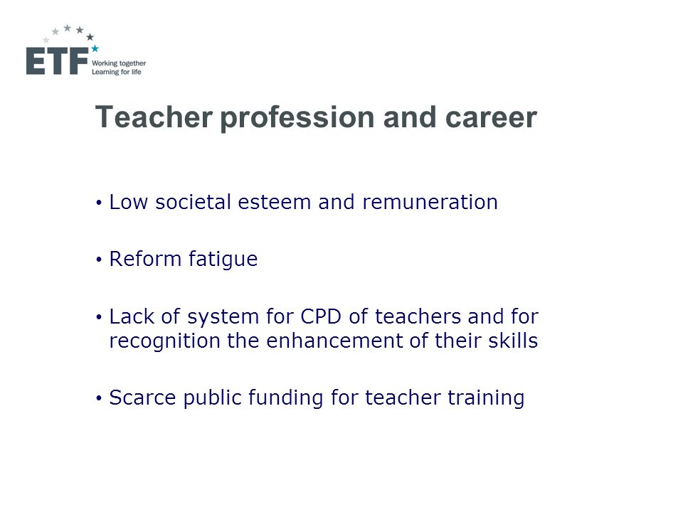 Teacher profession and career Low societal esteem and remuneration Reform fatigue Lack of system for CPD of teachers and for recognition the enhancement of their skills Scarce public funding for teacher training