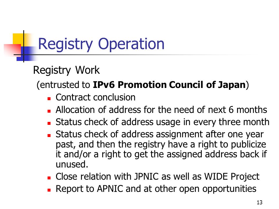 13 Registry Operation Registry Work (entrusted to IPv6 Promotion Council of Japan) Contract conclusion Allocation of address for the need of next 6 months Status check of address usage in every three month Status check of address assignment after one year past, and then the registry have a right to publicize it and/or a right to get the assigned address back if unused.