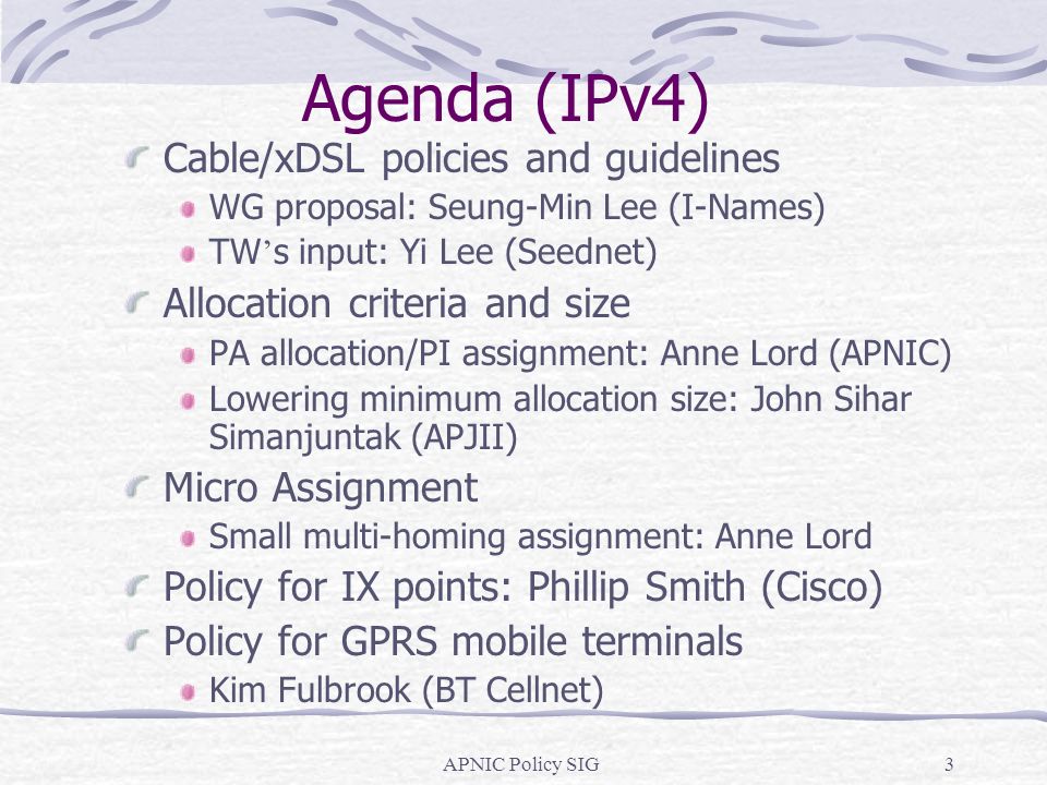 APNIC Policy SIG3 Agenda (IPv4) Cable/xDSL policies and guidelines WG proposal: Seung-Min Lee (I-Names) TW s input: Yi Lee (Seednet) Allocation criteria and size PA allocation/PI assignment: Anne Lord (APNIC) Lowering minimum allocation size: John Sihar Simanjuntak (APJII) Micro Assignment Small multi-homing assignment: Anne Lord Policy for IX points: Phillip Smith (Cisco) Policy for GPRS mobile terminals Kim Fulbrook (BT Cellnet)