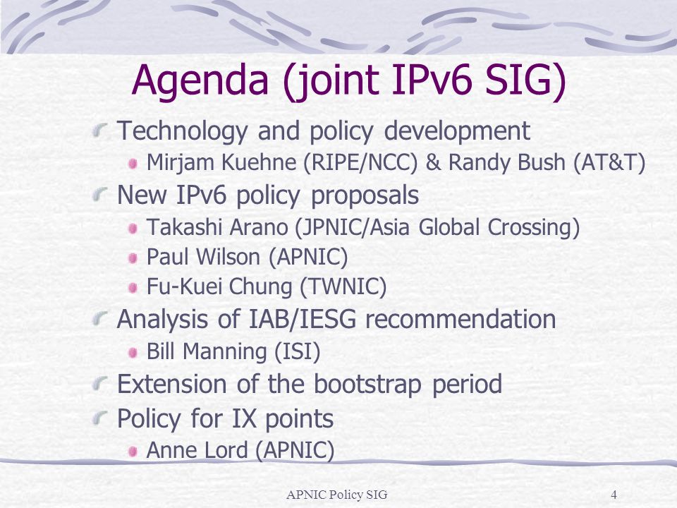 APNIC Policy SIG4 Agenda (joint IPv6 SIG) Technology and policy development Mirjam Kuehne (RIPE/NCC) & Randy Bush (AT&T) New IPv6 policy proposals Takashi Arano (JPNIC/Asia Global Crossing) Paul Wilson (APNIC) Fu-Kuei Chung (TWNIC) Analysis of IAB/IESG recommendation Bill Manning (ISI) Extension of the bootstrap period Policy for IX points Anne Lord (APNIC)
