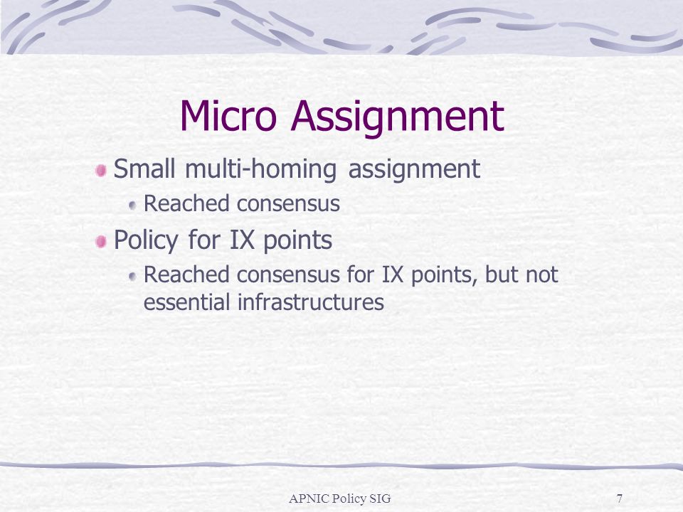 APNIC Policy SIG7 Micro Assignment Small multi-homing assignment Reached consensus Policy for IX points Reached consensus for IX points, but not essential infrastructures