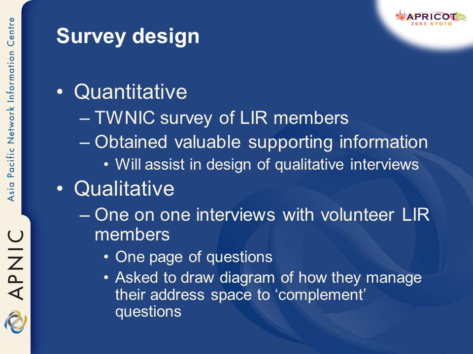 Survey design Quantitative –TWNIC survey of LIR members –Obtained valuable supporting information Will assist in design of qualitative interviews Qualitative –One on one interviews with volunteer LIR members One page of questions Asked to draw diagram of how they manage their address space to complement questions