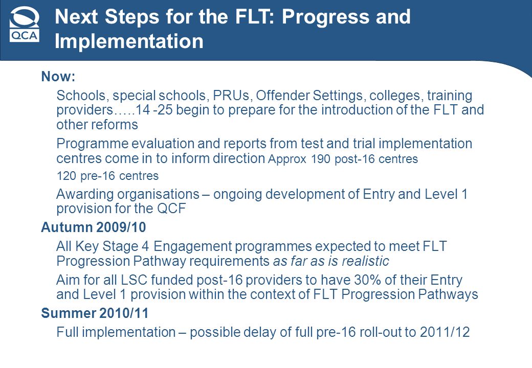 Now: Schools, special schools, PRUs, Offender Settings, colleges, training providers… begin to prepare for the introduction of the FLT and other reforms Programme evaluation and reports from test and trial implementation centres come in to inform direction Approx 190 post-16 centres 120 pre-16 centres Awarding organisations – ongoing development of Entry and Level 1 provision for the QCF Autumn 2009/10 All Key Stage 4 Engagement programmes expected to meet FLT Progression Pathway requirements as far as is realistic Aim for all LSC funded post-16 providers to have 30% of their Entry and Level 1 provision within the context of FLT Progression Pathways Summer 2010/11 Full implementation – possible delay of full pre-16 roll-out to 2011/12 Next Steps for the FLT: Progress and Implementation