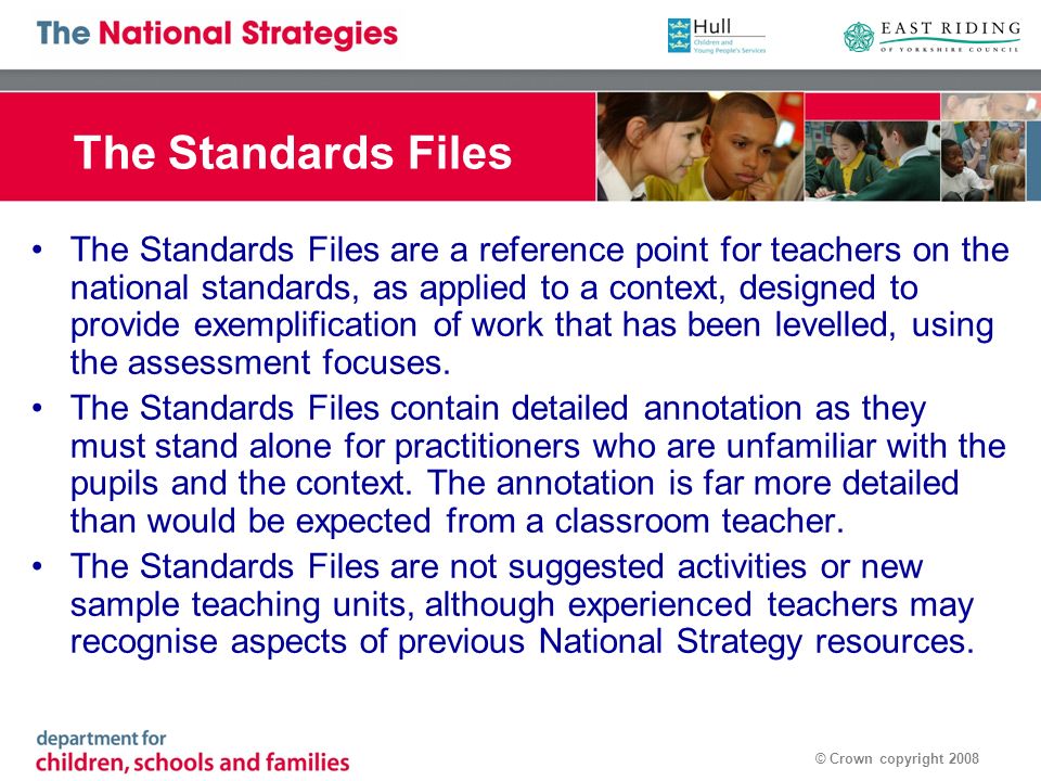 © Crown copyright 2008 The Standards Files The Standards Files are a reference point for teachers on the national standards, as applied to a context, designed to provide exemplification of work that has been levelled, using the assessment focuses.