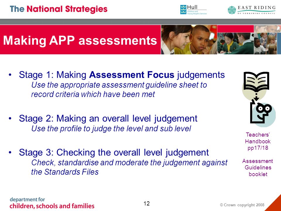 © Crown copyright Making APP assessments Stage 1: Making Assessment Focus judgements Use the appropriate assessment guideline sheet to record criteria which have been met Stage 2: Making an overall level judgement Use the profile to judge the level and sub level Stage 3: Checking the overall level judgement Check, standardise and moderate the judgement against the Standards Files Teachers Handbook pp17/18 Assessment Guidelines booklet