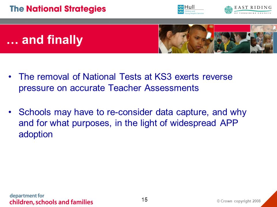 © Crown copyright … and finally The removal of National Tests at KS3 exerts reverse pressure on accurate Teacher Assessments Schools may have to re-consider data capture, and why and for what purposes, in the light of widespread APP adoption