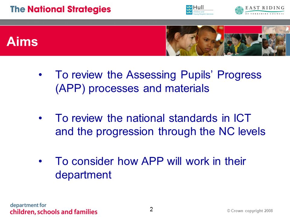 © Crown copyright Aims To review the Assessing Pupils Progress (APP) processes and materials To review the national standards in ICT and the progression through the NC levels To consider how APP will work in their department