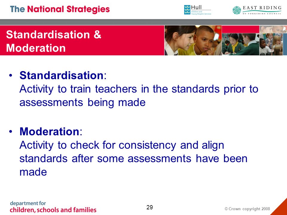 © Crown copyright Standardisation & Moderation Standardisation: Activity to train teachers in the standards prior to assessments being made Moderation: Activity to check for consistency and align standards after some assessments have been made