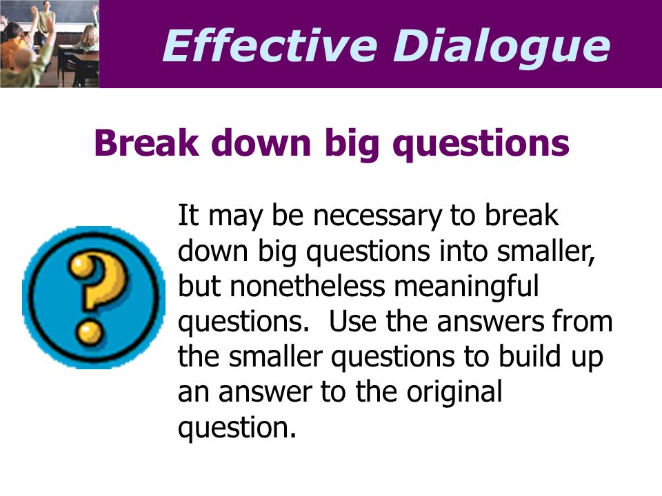 Effective Dialogue Break down big questions It may be necessary to break down big questions into smaller, but nonetheless meaningful questions.