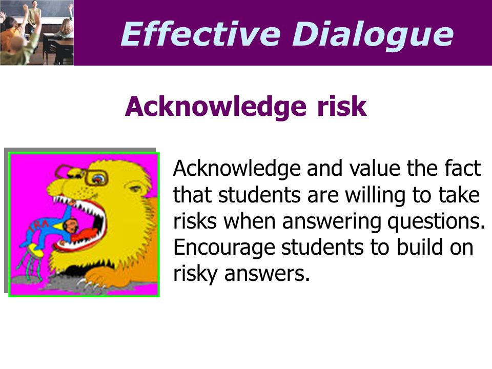 Effective Dialogue Acknowledge risk Acknowledge and value the fact that students are willing to take risks when answering questions.