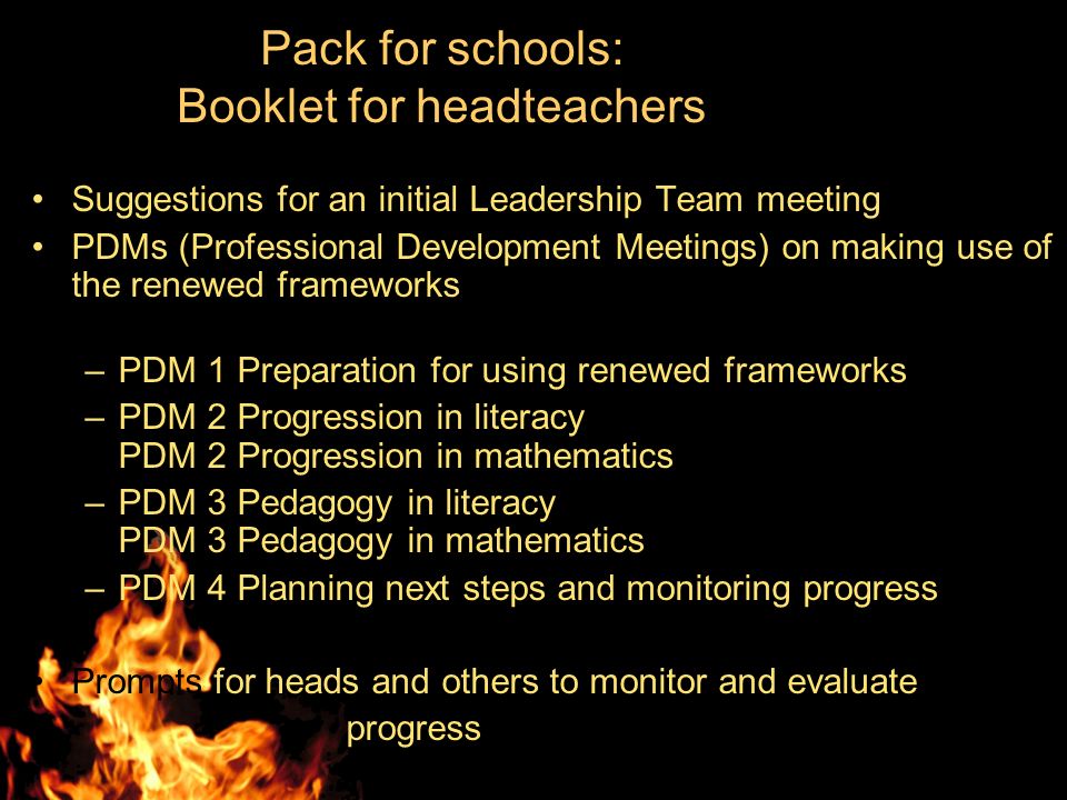 Pack for schools: Booklet for headteachers Suggestions for an initial Leadership Team meeting PDMs (Professional Development Meetings) on making use of the renewed frameworks –PDM 1 Preparation for using renewed frameworks –PDM 2 Progression in literacy PDM 2 Progression in mathematics –PDM 3 Pedagogy in literacy PDM 3 Pedagogy in mathematics –PDM 4 Planning next steps and monitoring progress Prompts for heads and others to monitor and evaluate progress