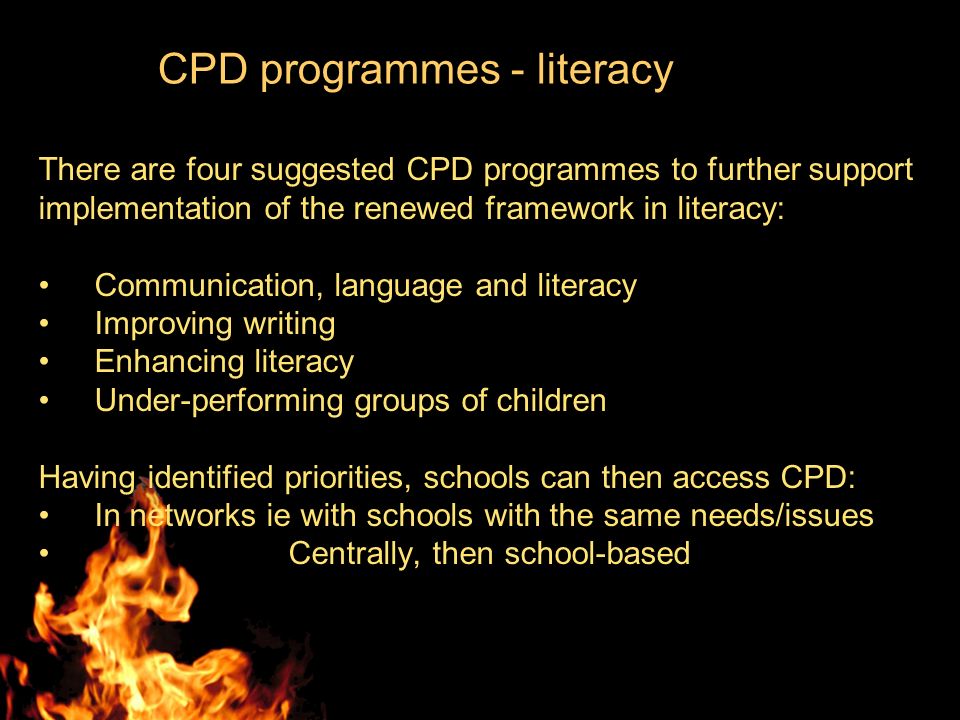 CPD programmes - literacy There are four suggested CPD programmes to further support implementation of the renewed framework in literacy: Communication, language and literacy Improving writing Enhancing literacy Under-performing groups of children Having identified priorities, schools can then access CPD: In networks ie with schools with the same needs/issues Centrally, then school-based