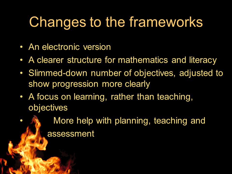 Changes to the frameworks An electronic version A clearer structure for mathematics and literacy Slimmed-down number of objectives, adjusted to show progression more clearly A focus on learning, rather than teaching, objectives More help with planning, teaching and assessment