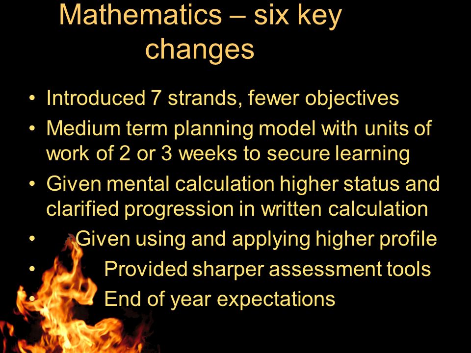 Mathematics – six key changes Introduced 7 strands, fewer objectives Medium term planning model with units of work of 2 or 3 weeks to secure learning Given mental calculation higher status and clarified progression in written calculation Given using and applying higher profile Provided sharper assessment tools End of year expectations