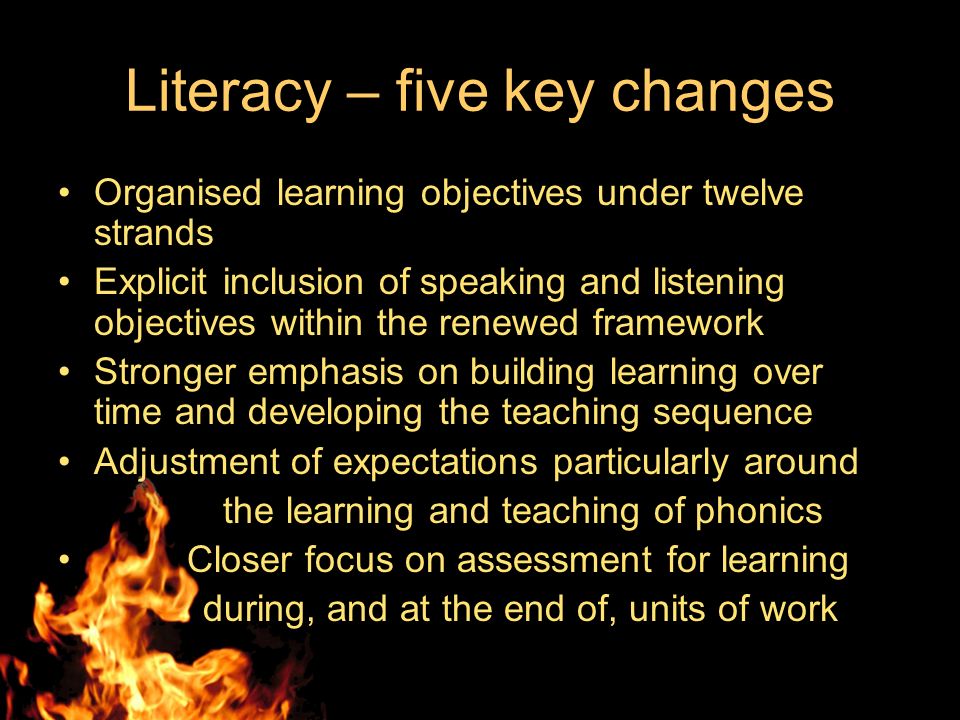 Literacy – five key changes Organised learning objectives under twelve strands Explicit inclusion of speaking and listening objectives within the renewed framework Stronger emphasis on building learning over time and developing the teaching sequence Adjustment of expectations particularly around the learning and teaching of phonics Closer focus on assessment for learning during, and at the end of, units of work