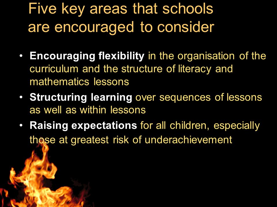 Five key areas that schools are encouraged to consider Encouraging flexibility in the organisation of the curriculum and the structure of literacy and mathematics lessons Structuring learning over sequences of lessons as well as within lessons Raising expectations for all children, especially those at greatest risk of underachievement