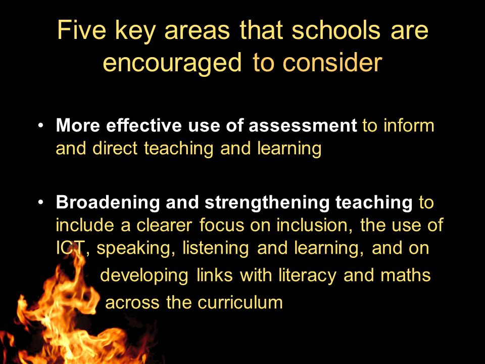 Five key areas that schools are encouraged to consider More effective use of assessment to inform and direct teaching and learning Broadening and strengthening teaching to include a clearer focus on inclusion, the use of ICT, speaking, listening and learning, and on developing links with literacy and maths across the curriculum