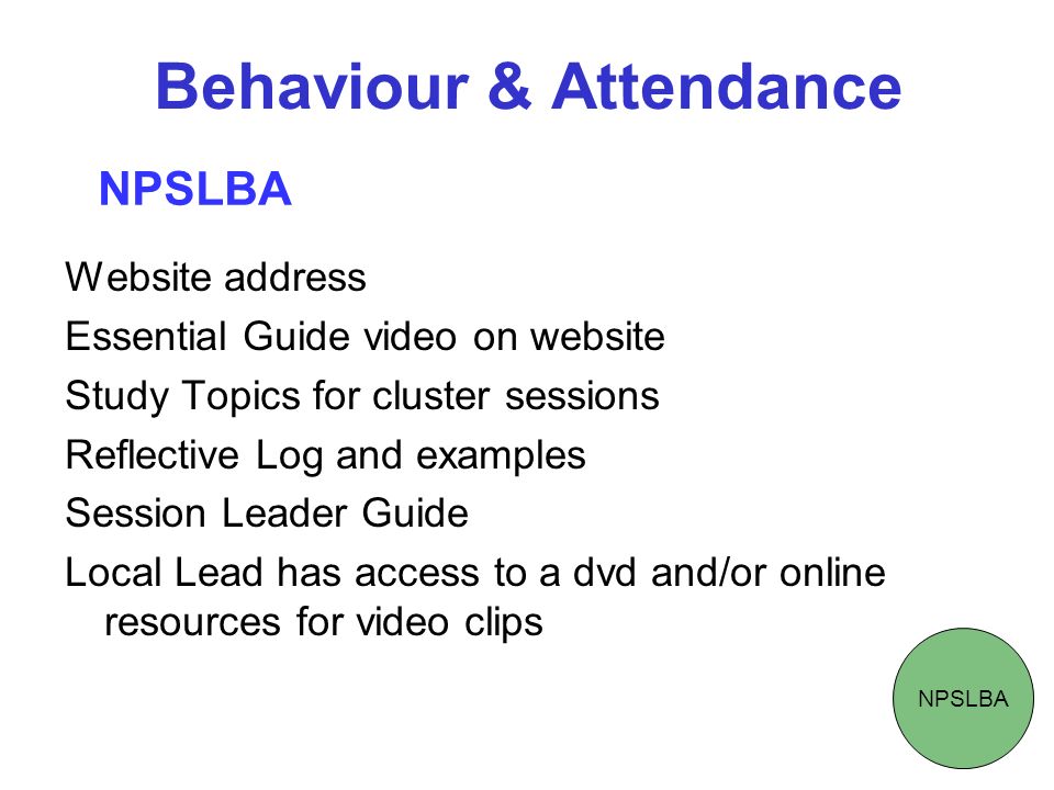 Behaviour & Attendance Website address Essential Guide video on website Study Topics for cluster sessions Reflective Log and examples Session Leader Guide Local Lead has access to a dvd and/or online resources for video clips NPSLBA