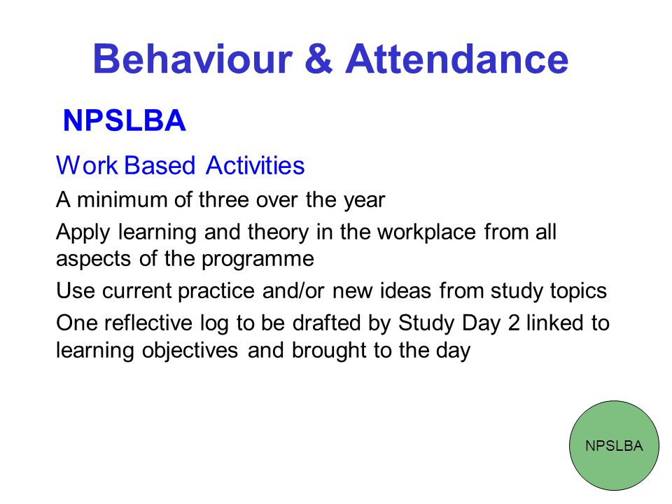Behaviour & Attendance Work Based Activities A minimum of three over the year Apply learning and theory in the workplace from all aspects of the programme Use current practice and/or new ideas from study topics One reflective log to be drafted by Study Day 2 linked to learning objectives and brought to the day NPSLBA