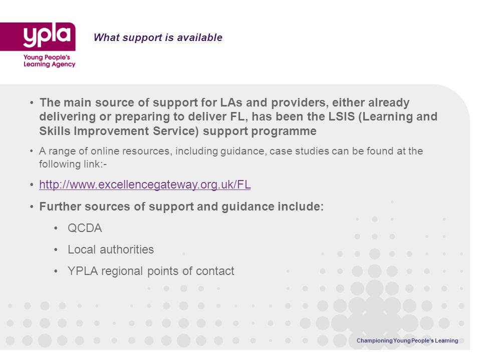 What support is available The main source of support for LAs and providers, either already delivering or preparing to deliver FL, has been the LSIS (Learning and Skills Improvement Service) support programme A range of online resources, including guidance, case studies can be found at the following link:-   Further sources of support and guidance include: QCDA Local authorities YPLA regional points of contact