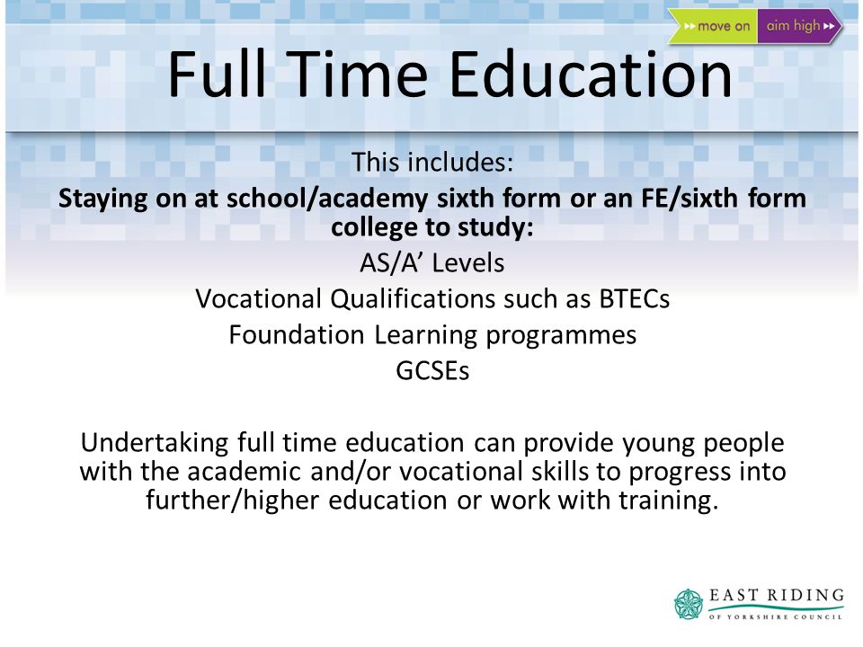 Full Time Education This includes: Staying on at school/academy sixth form or an FE/sixth form college to study: AS/A Levels Vocational Qualifications such as BTECs Foundation Learning programmes GCSEs Undertaking full time education can provide young people with the academic and/or vocational skills to progress into further/higher education or work with training.