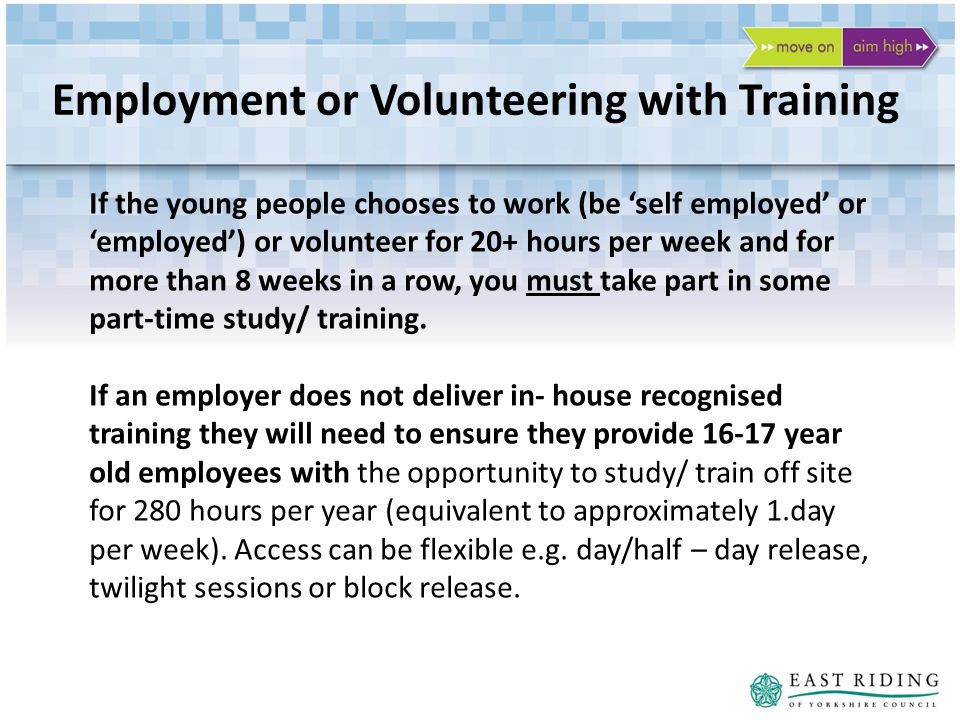 Employment or Volunteering with Training If the young people chooses to work (be self employed or employed) or volunteer for 20+ hours per week and for more than 8 weeks in a row, you must take part in some part-time study/ training.
