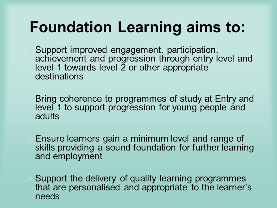Foundation Learning aims to: Support improved engagement, participation, achievement and progression through entry level and level 1 towards level 2 or other appropriate destinations Bring coherence to programmes of study at Entry and level 1 to support progression for young people and adults Ensure learners gain a minimum level and range of skills providing a sound foundation for further learning and employment Support the delivery of quality learning programmes that are personalised and appropriate to the learners needs