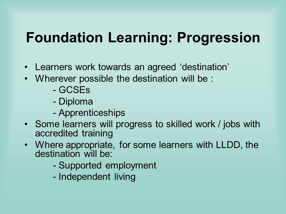 Foundation Learning: Progression Learners work towards an agreed destination Wherever possible the destination will be : - GCSEs - Diploma - Apprenticeships Some learners will progress to skilled work / jobs with accredited training Where appropriate, for some learners with LLDD, the destination will be: - Supported employment - Independent living