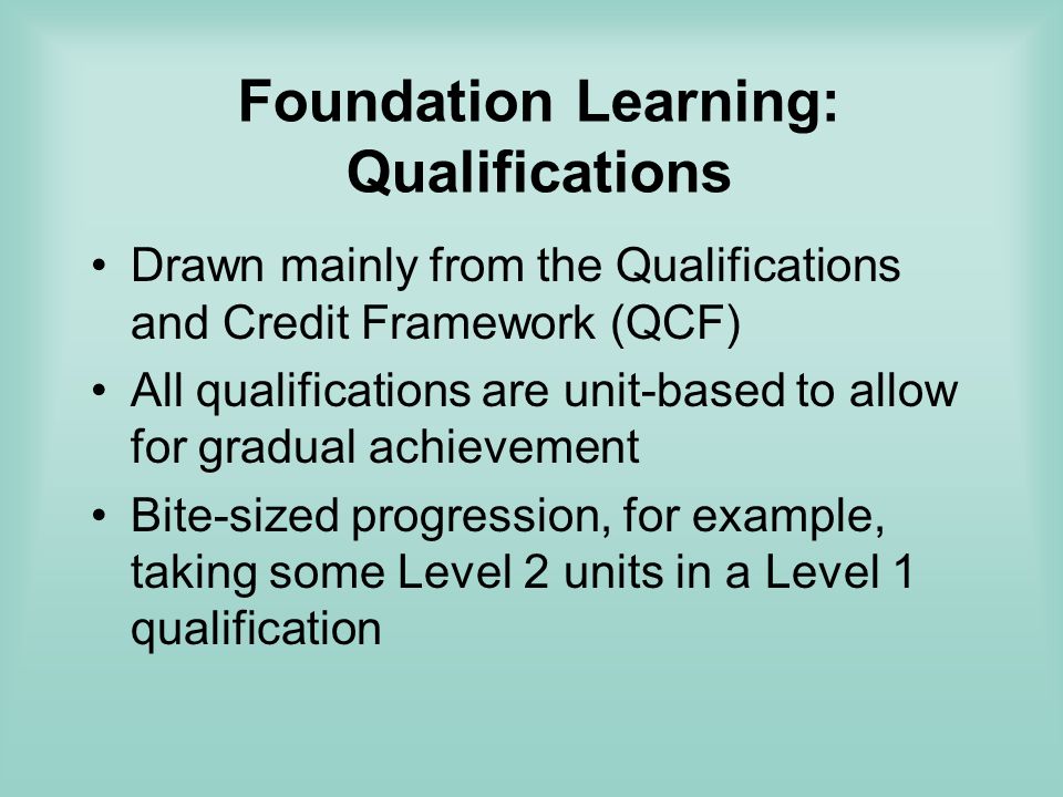 Foundation Learning: Qualifications Drawn mainly from the Qualifications and Credit Framework (QCF) All qualifications are unit-based to allow for gradual achievement Bite-sized progression, for example, taking some Level 2 units in a Level 1 qualification